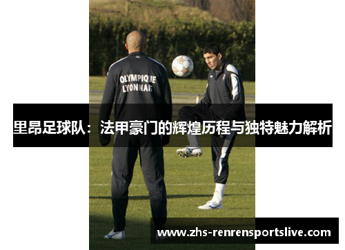 里昂足球队：法甲豪门的辉煌历程与独特魅力解析